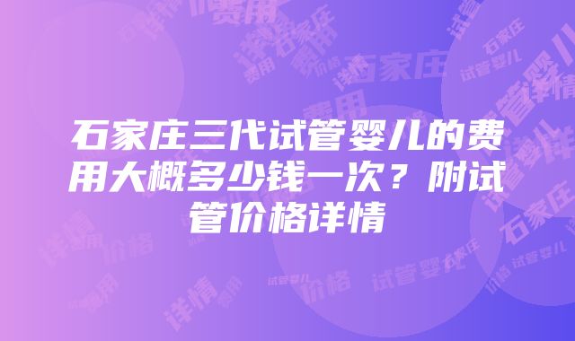 石家庄三代试管婴儿的费用大概多少钱一次？附试管价格详情