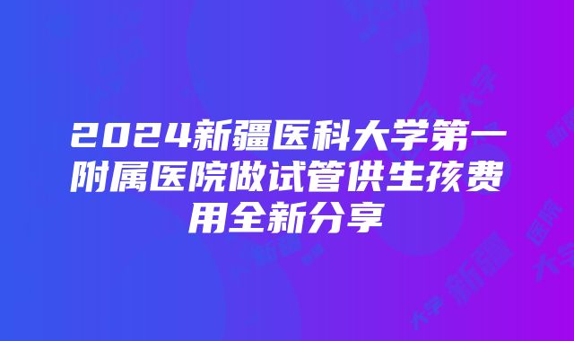 2024新疆医科大学第一附属医院做试管供生孩费用全新分享