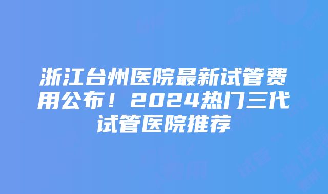 浙江台州医院最新试管费用公布！2024热门三代试管医院推荐