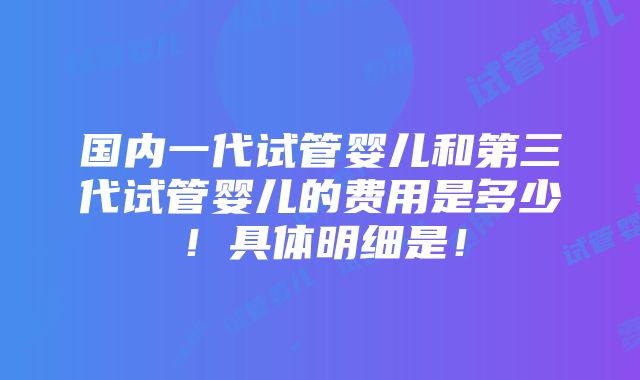 国内一代试管婴儿和第三代试管婴儿的费用是多少！具体明细是！