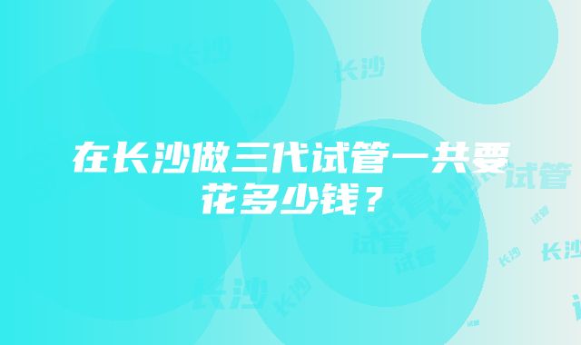 在长沙做三代试管一共要花多少钱？