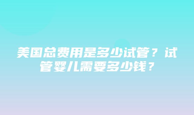 美国总费用是多少试管？试管婴儿需要多少钱？