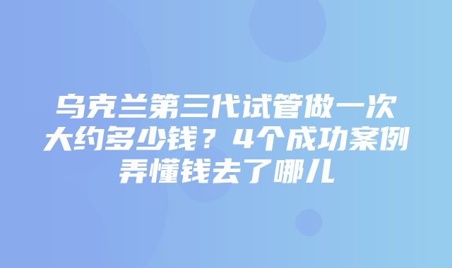 乌克兰第三代试管做一次大约多少钱？4个成功案例弄懂钱去了哪儿