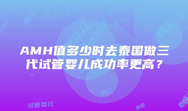 AMH值多少时去泰国做三代试管婴儿成功率更高？