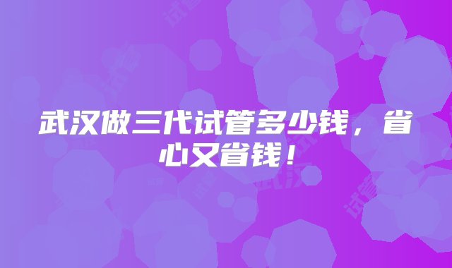 武汉做三代试管多少钱，省心又省钱！