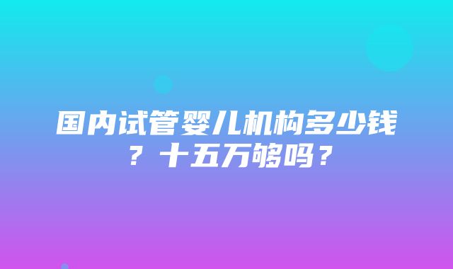 国内试管婴儿机构多少钱？十五万够吗？