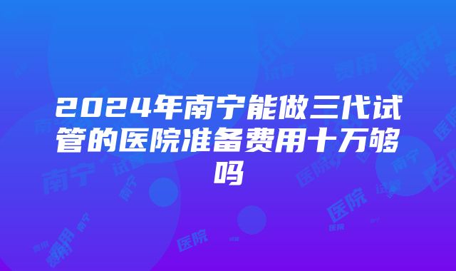 2024年南宁能做三代试管的医院准备费用十万够吗