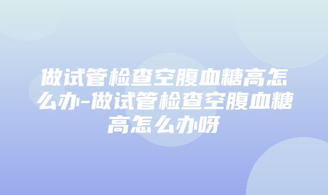 做试管检查空腹血糖高怎么办-做试管检查空腹血糖高怎么办呀