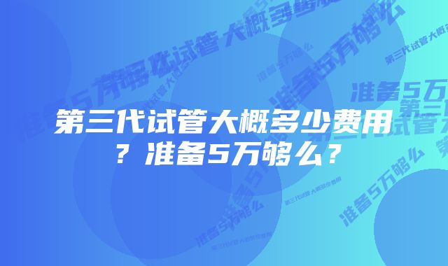 第三代试管大概多少费用？准备5万够么？