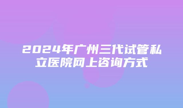 2024年广州三代试管私立医院网上咨询方式