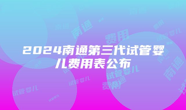 2024南通第三代试管婴儿费用表公布