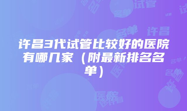 许昌3代试管比较好的医院有哪几家（附最新排名名单）