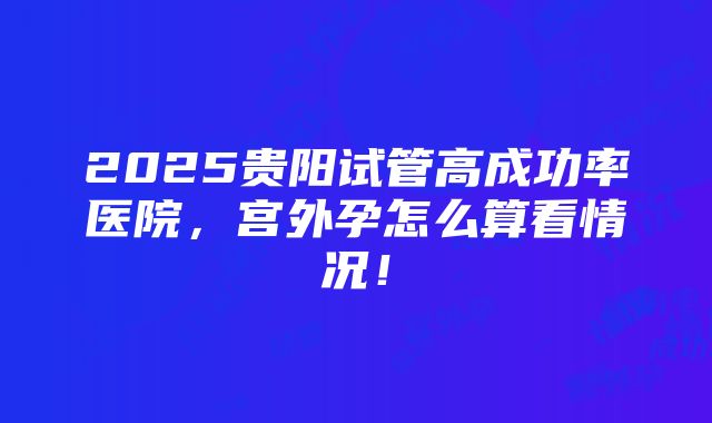 2025贵阳试管高成功率医院，宫外孕怎么算看情况！