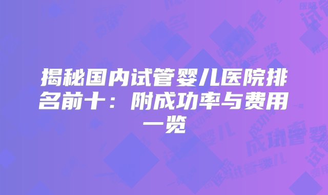 揭秘国内试管婴儿医院排名前十：附成功率与费用一览