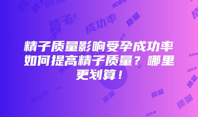 精子质量影响受孕成功率如何提高精子质量？哪里更划算！