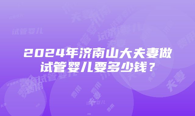 2024年济南山大夫妻做试管婴儿要多少钱？