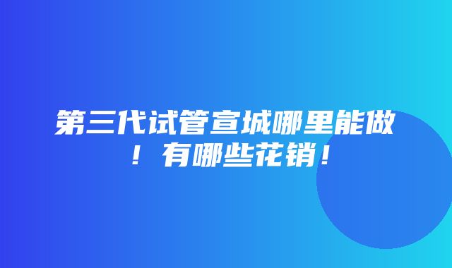 第三代试管宣城哪里能做！有哪些花销！