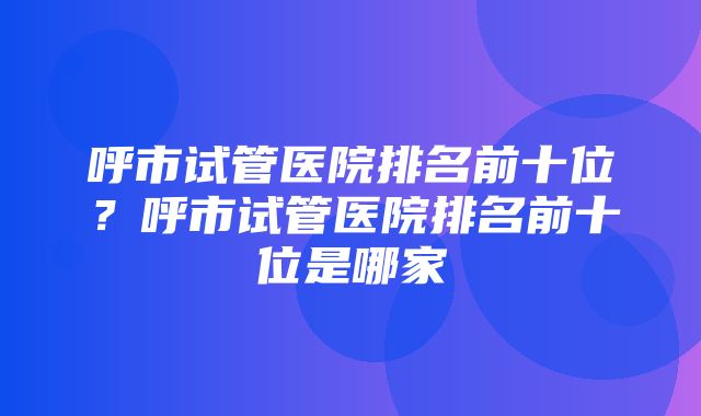 呼市试管医院排名前十位？呼市试管医院排名前十位是哪家