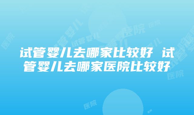 试管婴儿去哪家比较好 试管婴儿去哪家医院比较好