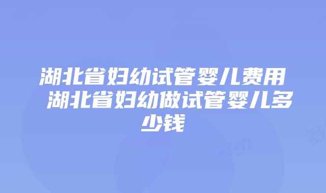 湖北省妇幼试管婴儿费用 湖北省妇幼做试管婴儿多少钱