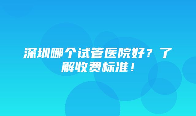 深圳哪个试管医院好？了解收费标准！