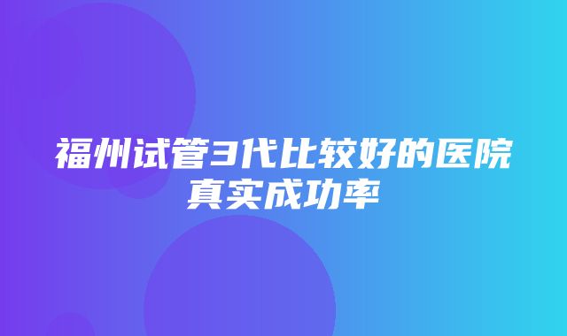 福州试管3代比较好的医院真实成功率