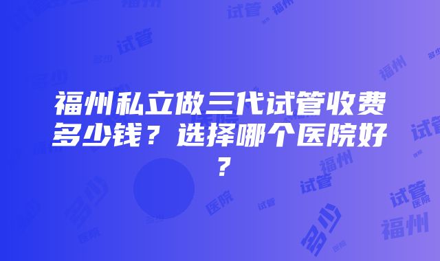 福州私立做三代试管收费多少钱？选择哪个医院好？