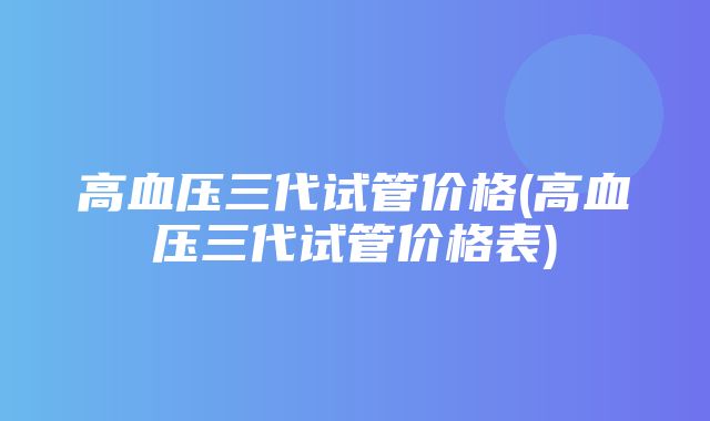 高血压三代试管价格(高血压三代试管价格表)