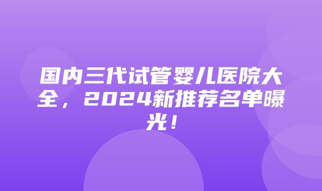 国内三代试管婴儿医院大全，2024新推荐名单曝光！