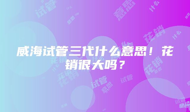 威海试管三代什么意思！花销很大吗？