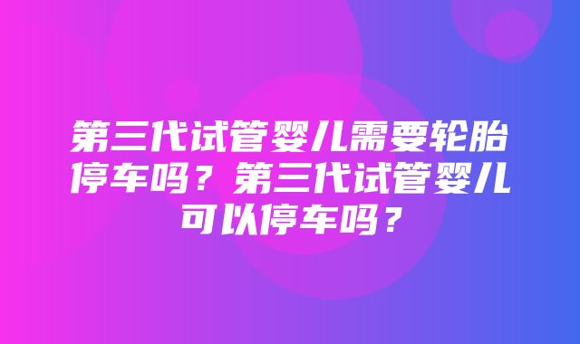 第三代试管婴儿需要轮胎停车吗？第三代试管婴儿可以停车吗？