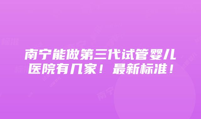 南宁能做第三代试管婴儿医院有几家！最新标准！