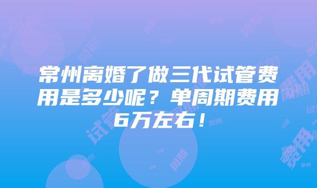 常州离婚了做三代试管费用是多少呢？单周期费用6万左右！