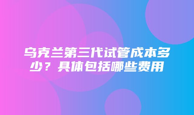 乌克兰第三代试管成本多少？具体包括哪些费用