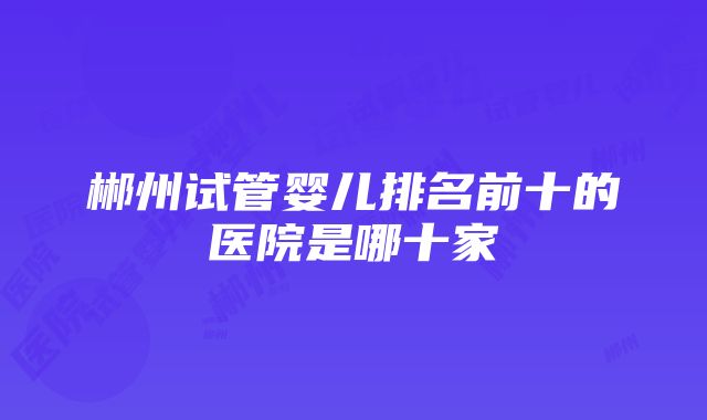 郴州试管婴儿排名前十的医院是哪十家