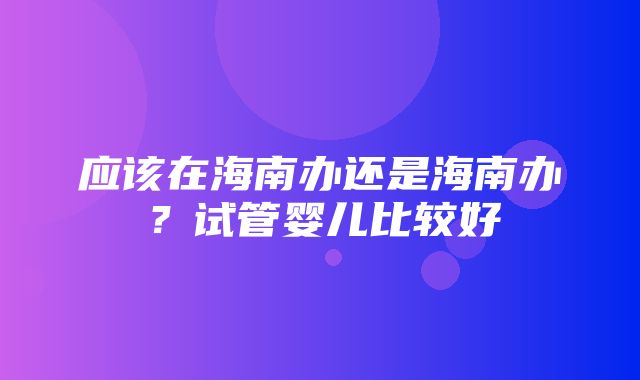 应该在海南办还是海南办？试管婴儿比较好