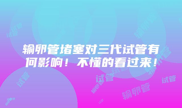 输卵管堵塞对三代试管有何影响！不懂的看过来！