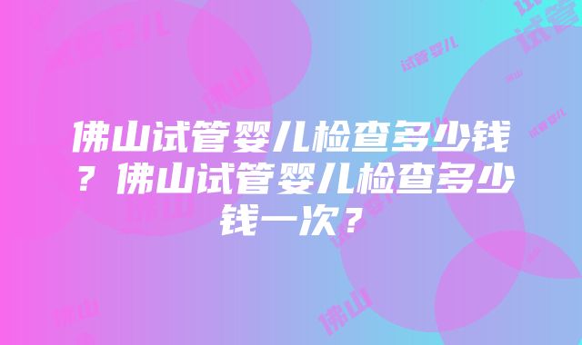 佛山试管婴儿检查多少钱？佛山试管婴儿检查多少钱一次？