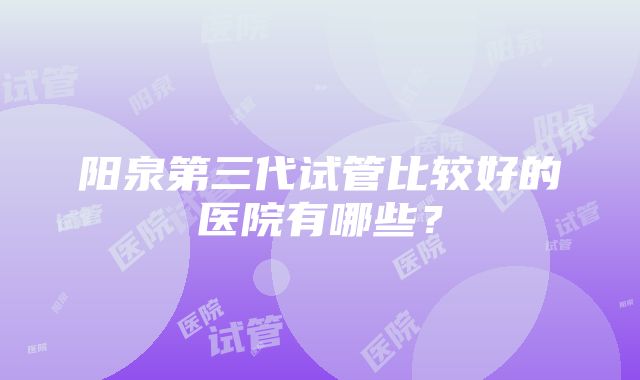 阳泉第三代试管比较好的医院有哪些？