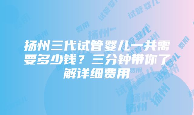 扬州三代试管婴儿一共需要多少钱？三分钟带你了解详细费用