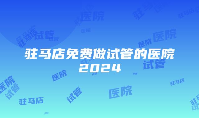 驻马店免费做试管的医院2024