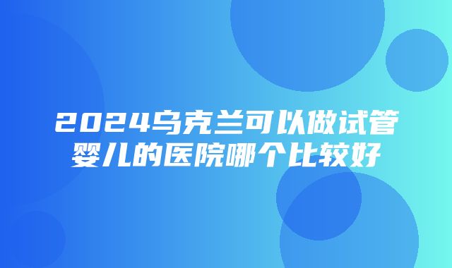 2024乌克兰可以做试管婴儿的医院哪个比较好