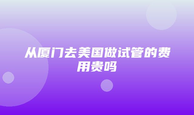 从厦门去美国做试管的费用贵吗