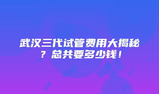 武汉三代试管费用大揭秘？总共要多少钱！