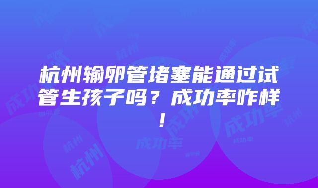 杭州输卵管堵塞能通过试管生孩子吗？成功率咋样！