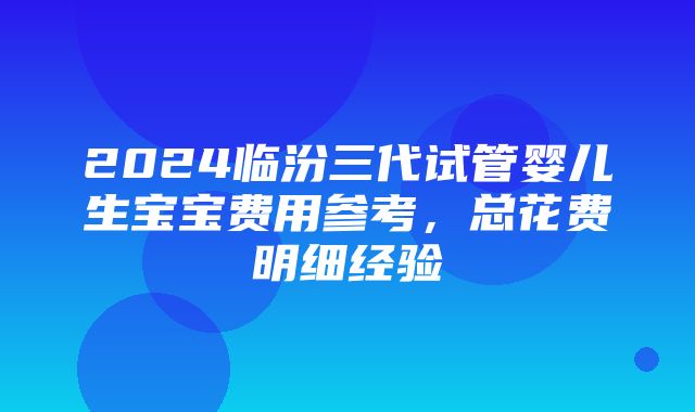 2024临汾三代试管婴儿生宝宝费用参考，总花费明细经验