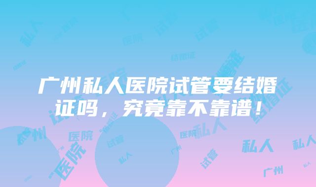 广州私人医院试管要结婚证吗，究竟靠不靠谱！