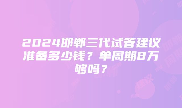 2024邯郸三代试管建议准备多少钱？单周期8万够吗？