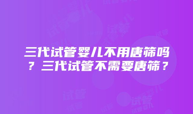 三代试管婴儿不用唐筛吗？三代试管不需要唐筛？