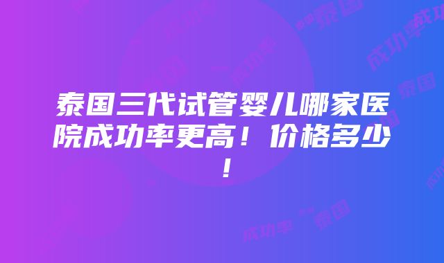 泰国三代试管婴儿哪家医院成功率更高！价格多少！